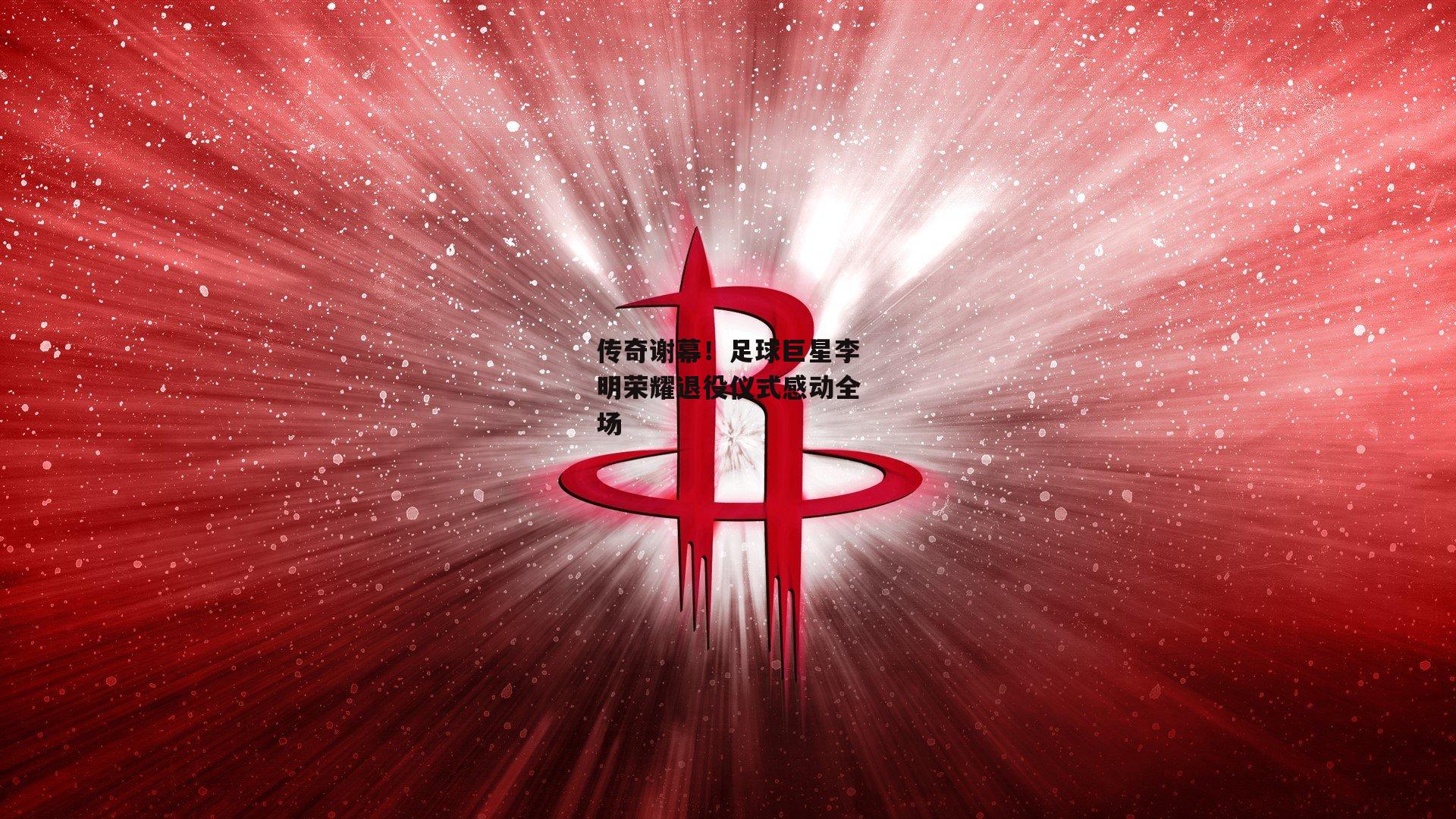 传奇谢幕！足球巨星李明荣耀退役仪式感动全场