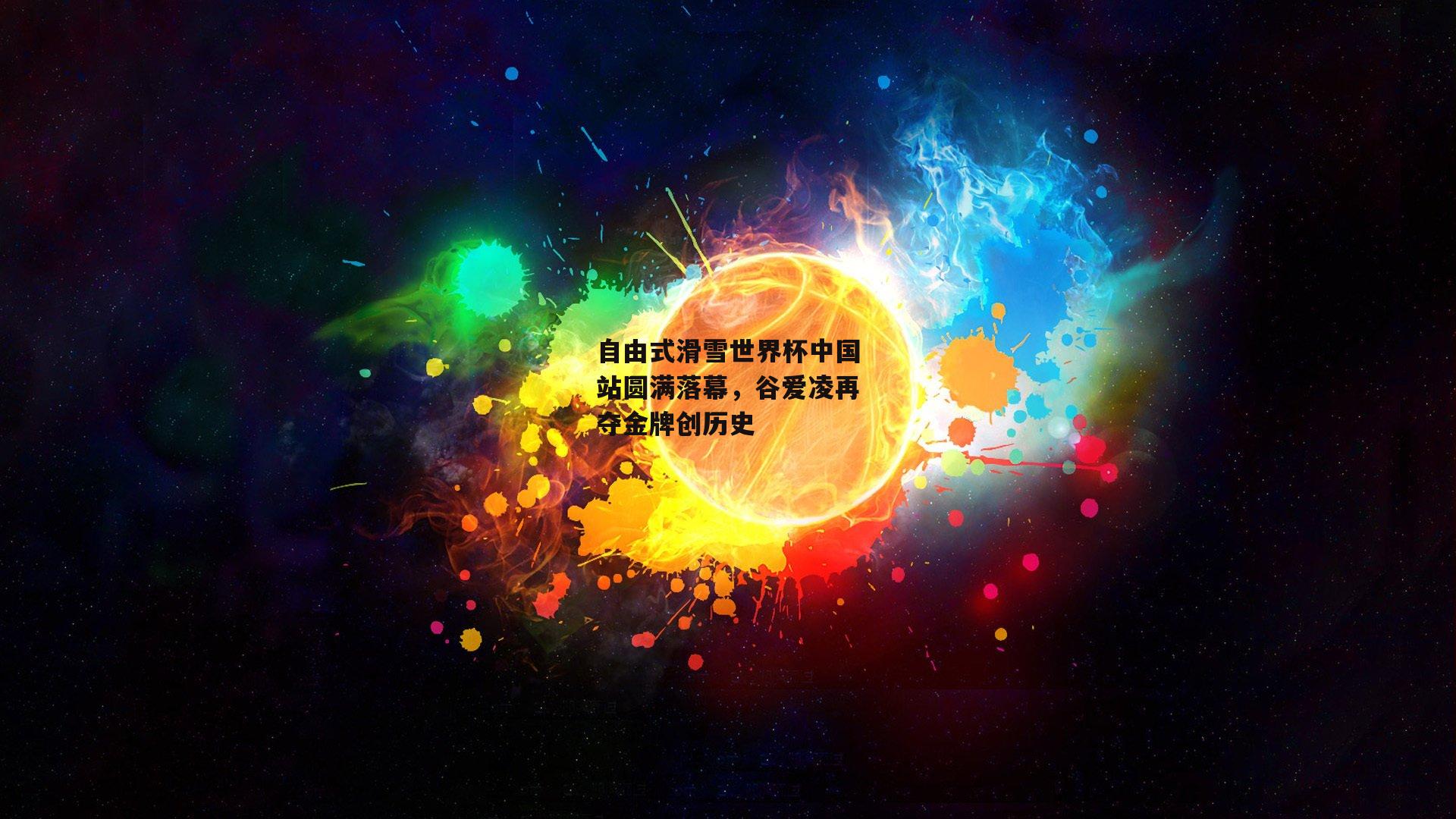 自由式滑雪世界杯中国站圆满落幕，谷爱凌再夺金牌创历史